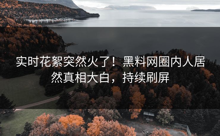 实时花絮突然火了！黑料网圈内人居然真相大白，持续刷屏