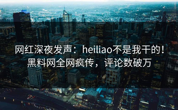 网红深夜发声：heiliao不是我干的！黑料网全网疯传，评论数破万