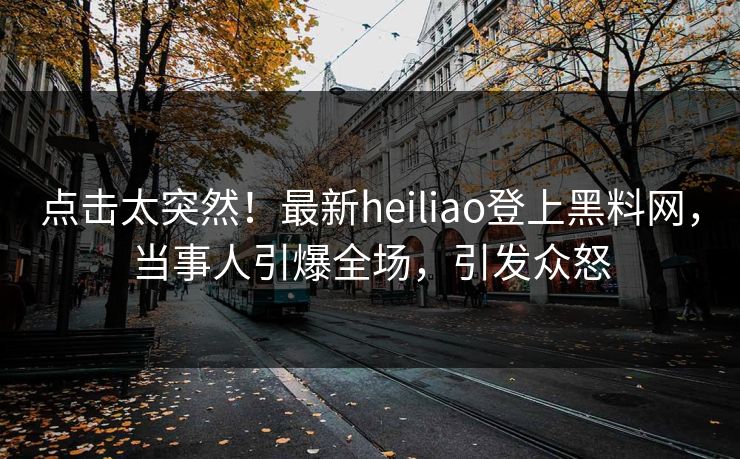 点击太突然！最新heiliao登上黑料网，当事人引爆全场，引发众怒