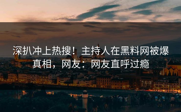 深扒冲上热搜！主持人在黑料网被爆真相，网友：网友直呼过瘾