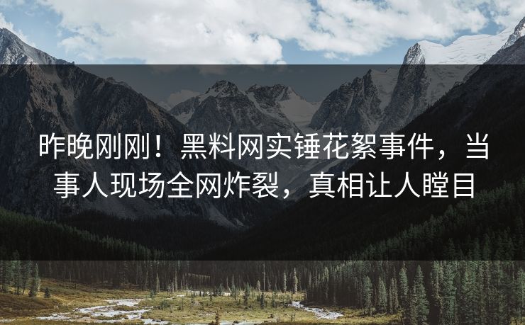 昨晚刚刚！黑料网实锤花絮事件，当事人现场全网炸裂，真相让人瞠目