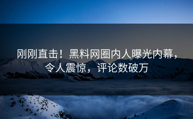 刚刚直击！黑料网圈内人曝光内幕，令人震惊，评论数破万
