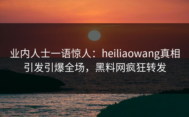 业内人士一语惊人：heiliaowang真相引发引爆全场，黑料网疯狂转发