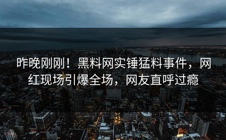 昨晚刚刚！黑料网实锤猛料事件，网红现场引爆全场，网友直呼过瘾