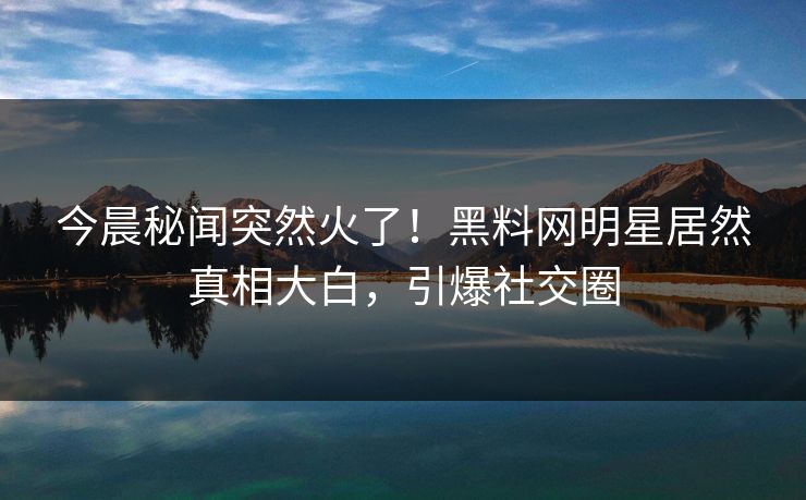 今晨秘闻突然火了！黑料网明星居然真相大白，引爆社交圈