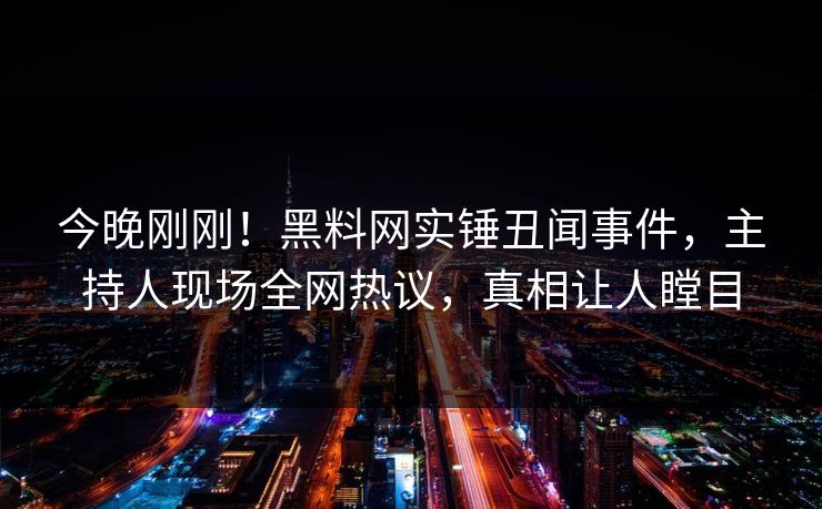 今晚刚刚！黑料网实锤丑闻事件，主持人现场全网热议，真相让人瞠目