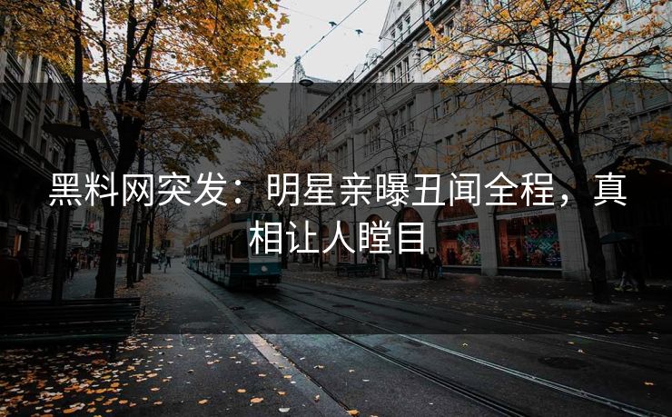黑料网突发：明星亲曝丑闻全程，真相让人瞠目