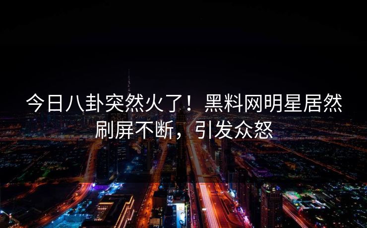 今日八卦突然火了！黑料网明星居然刷屏不断，引发众怒