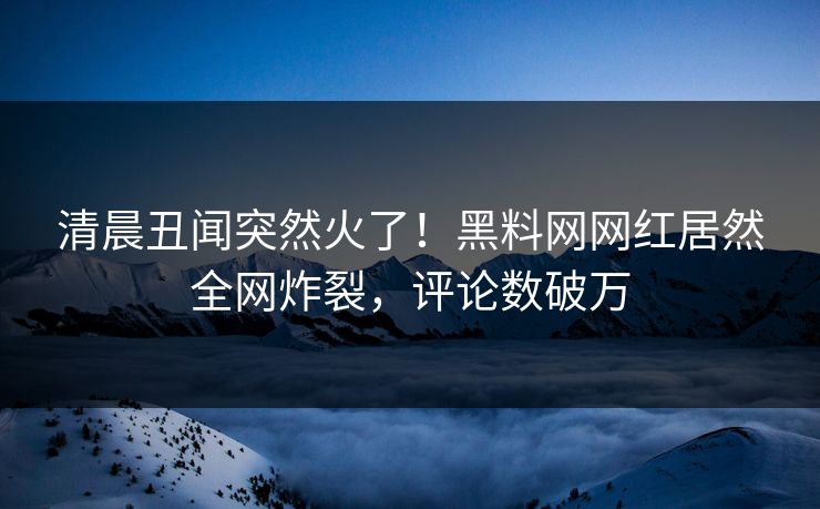 清晨丑闻突然火了！黑料网网红居然全网炸裂，评论数破万