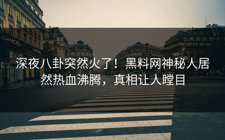 深夜八卦突然火了！黑料网神秘人居然热血沸腾，真相让人瞠目