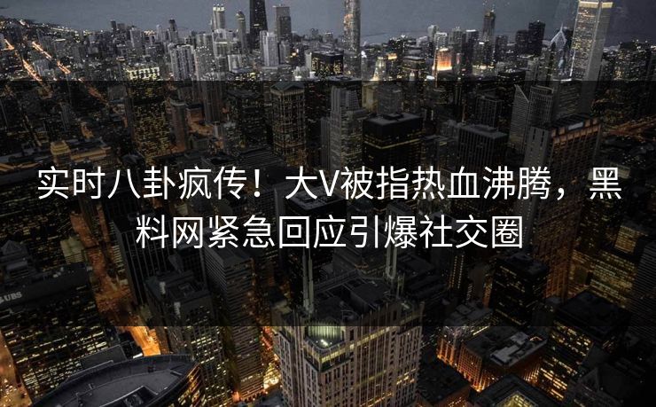 实时八卦疯传！大V被指热血沸腾，黑料网紧急回应引爆社交圈