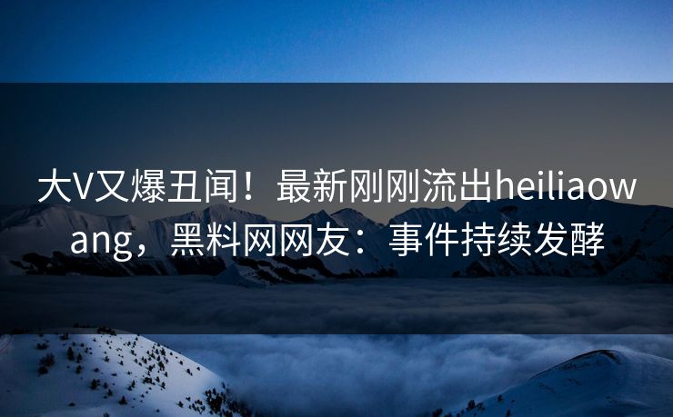 大V又爆丑闻！最新刚刚流出heiliaowang，黑料网网友：事件持续发酵