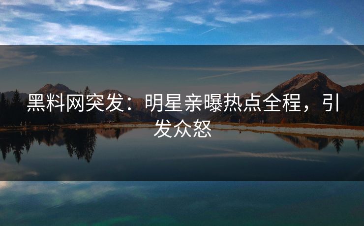 黑料网突发：明星亲曝热点全程，引发众怒