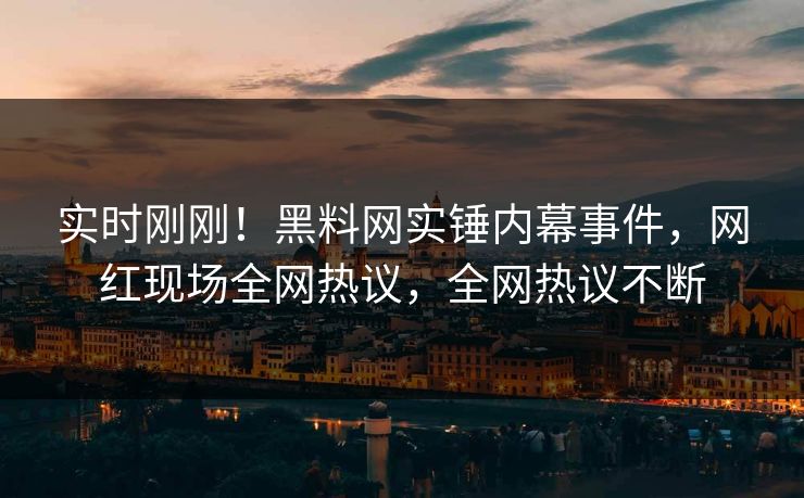 实时刚刚！黑料网实锤内幕事件，网红现场全网热议，全网热议不断