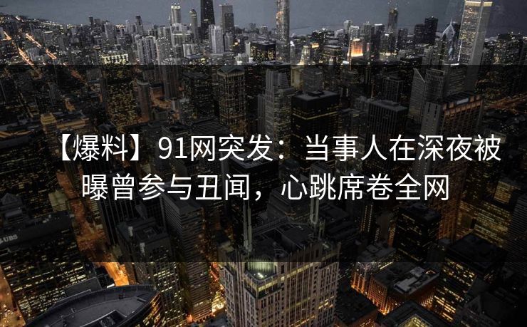 【爆料】91网突发：当事人在深夜被曝曾参与丑闻，心跳席卷全网