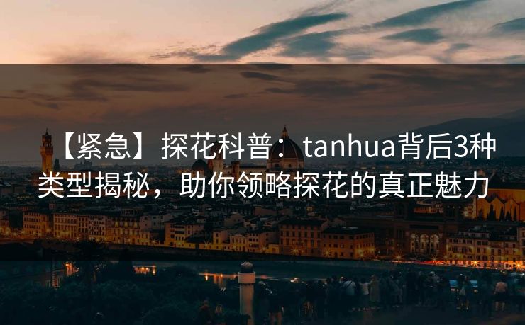 【紧急】探花科普：tanhua背后3种类型揭秘，助你领略探花的真正魅力