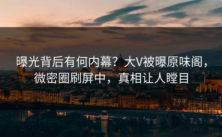 曝光背后有何内幕？大V被曝原味阁，微密圈刷屏中，真相让人瞠目
