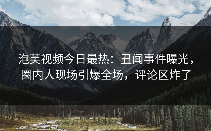 泡芙视频今日最热：丑闻事件曝光，圈内人现场引爆全场，评论区炸了