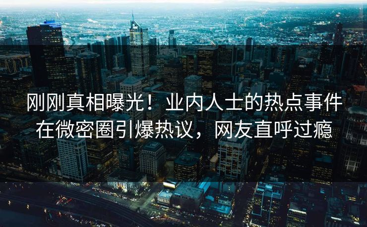 刚刚真相曝光！业内人士的热点事件在微密圈引爆热议，网友直呼过瘾