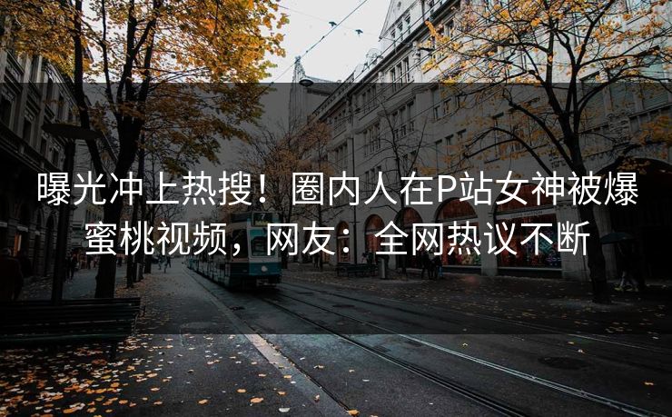 曝光冲上热搜！圈内人在P站女神被爆蜜桃视频，网友：全网热议不断