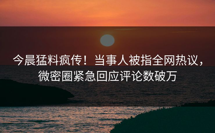 今晨猛料疯传！当事人被指全网热议，微密圈紧急回应评论数破万