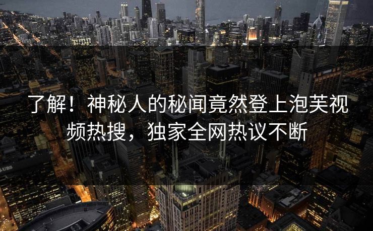 了解！神秘人的秘闻竟然登上泡芙视频热搜，独家全网热议不断