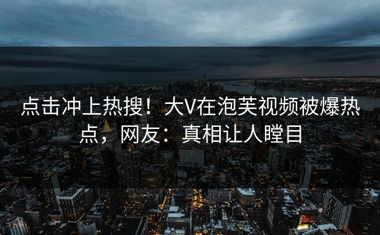 点击冲上热搜！大V在泡芙视频被爆热点，网友：真相让人瞠目