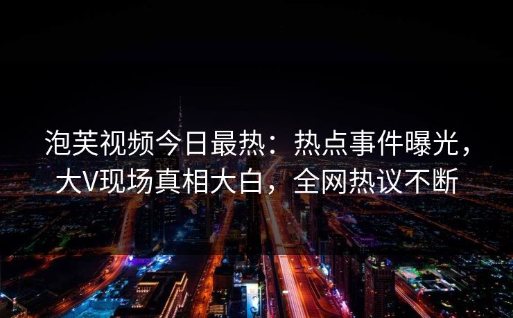 泡芙视频今日最热：热点事件曝光，大V现场真相大白，全网热议不断