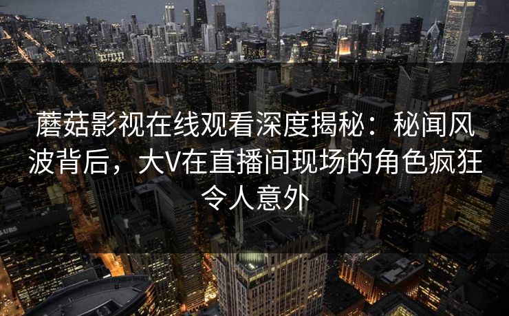 蘑菇影视在线观看深度揭秘：秘闻风波背后，大V在直播间现场的角色疯狂令人意外