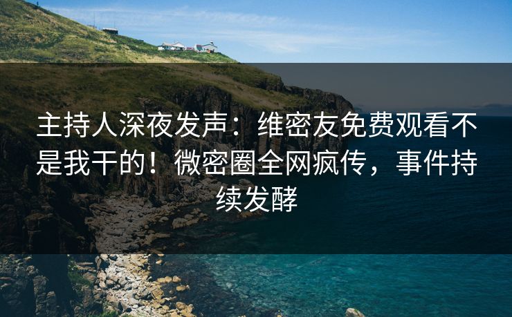 主持人深夜发声：维密友免费观看不是我干的！微密圈全网疯传，事件持续发酵
