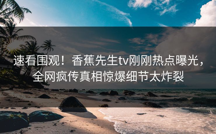 速看围观！香蕉先生tv刚刚热点曝光，全网疯传真相惊爆细节太炸裂