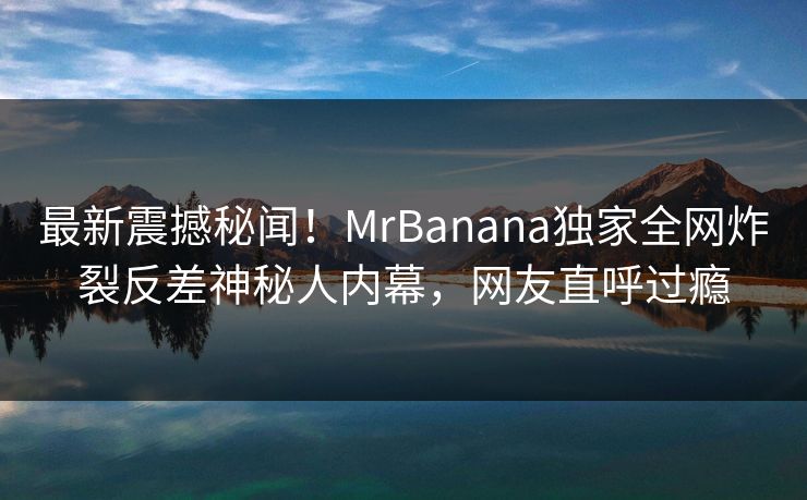 最新震撼秘闻！MrBanana独家全网炸裂反差神秘人内幕，网友直呼过瘾