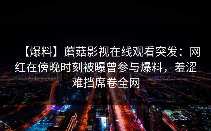 【爆料】蘑菇影视在线观看突发：网红在傍晚时刻被曝曾参与爆料，羞涩难挡席卷全网