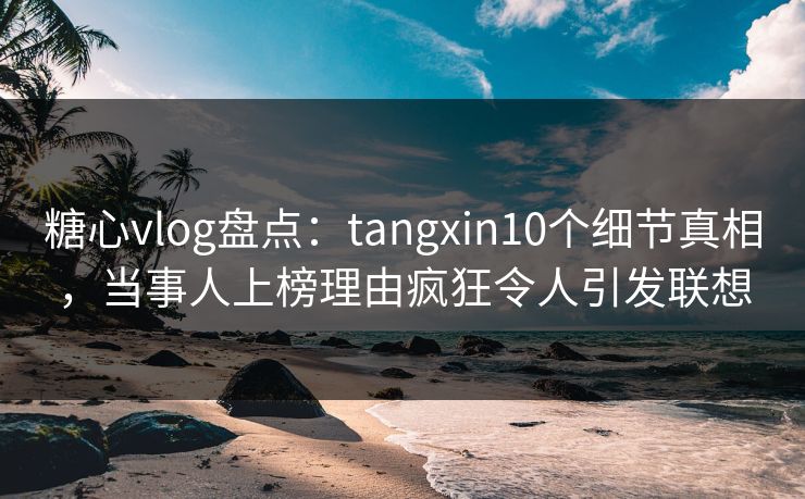 糖心vlog盘点：tangxin10个细节真相，当事人上榜理由疯狂令人引发联想