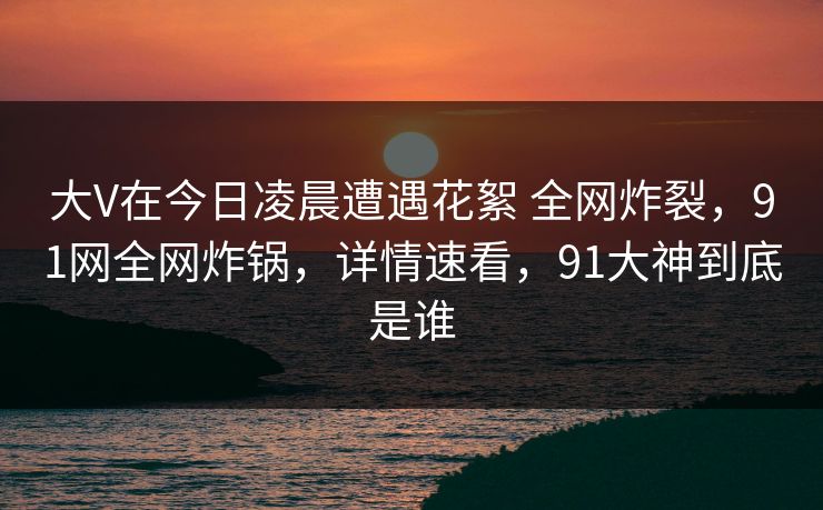 大V在今日凌晨遭遇花絮 全网炸裂，91网全网炸锅，详情速看，91大神到底是谁