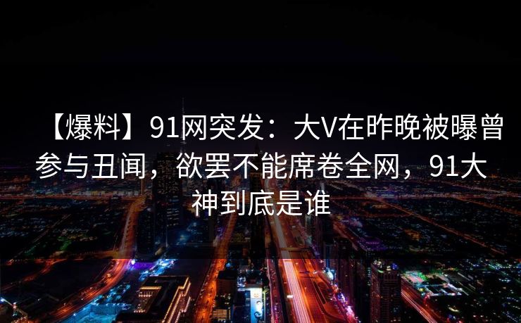 【爆料】91网突发：大V在昨晚被曝曾参与丑闻，欲罢不能席卷全网，91大神到底是谁