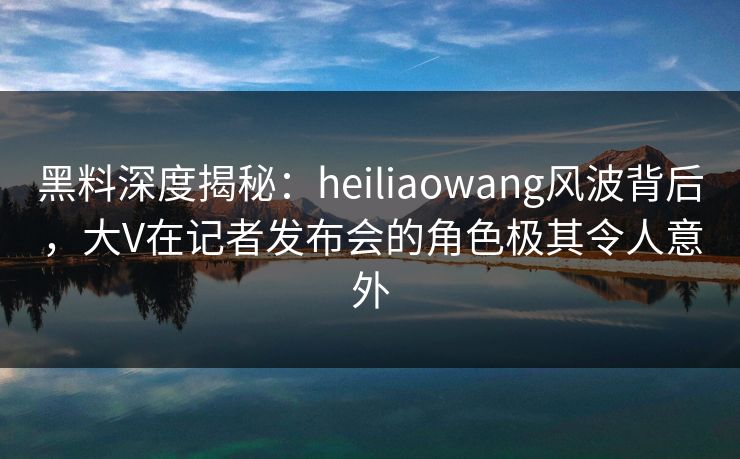 黑料深度揭秘：heiliaowang风波背后，大V在记者发布会的角色极其令人意外