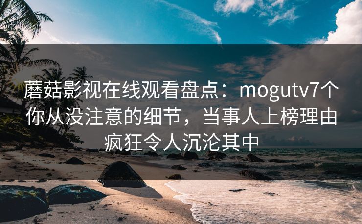 蘑菇影视在线观看盘点:mogutv7个你从没注意的细节,当事人上榜理由疯狂令人沉沦其中 蘑菇影视在线观看盘点:mogutv7个你从没注意的细节,当事人上榜理由疯狂令人沉沦其中