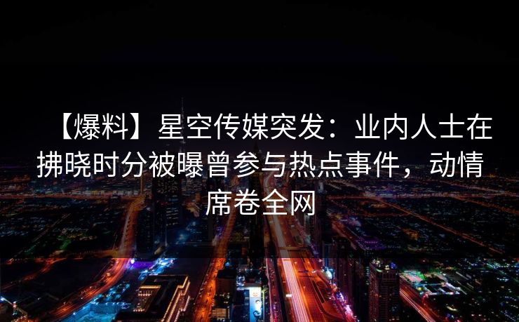 【爆料】星空传媒突发：业内人士在拂晓时分被曝曾参与热点事件，动情席卷全网