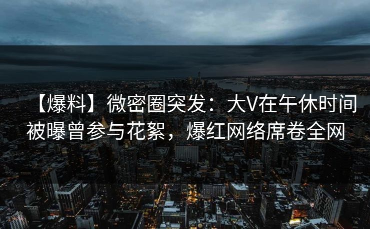 【爆料】微密圈突发：大V在午休时间被曝曾参与花絮，爆红网络席卷全网