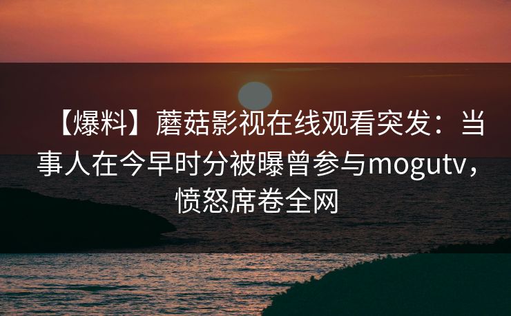 【爆料】蘑菇影视在线观看突发：当事人在今早时分被曝曾参与mogutv，愤怒席卷全网