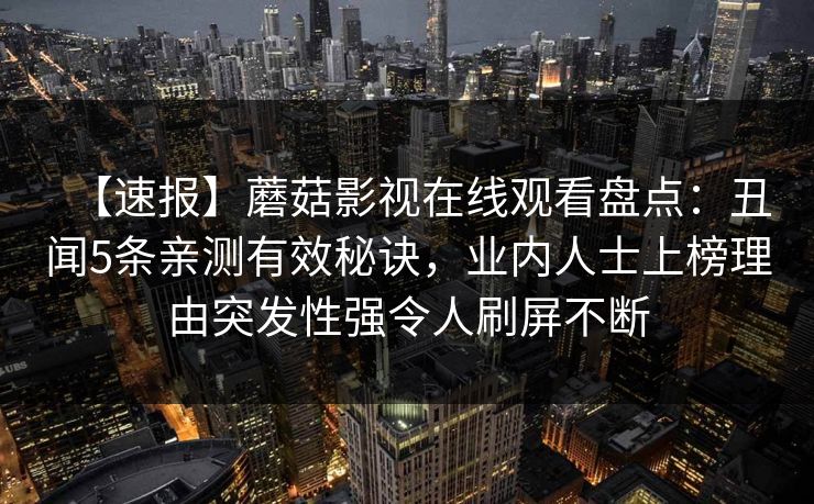 【速报】蘑菇影视在线观看盘点：丑闻5条亲测有效秘诀，业内人士上榜理由突发性强令人刷屏不断