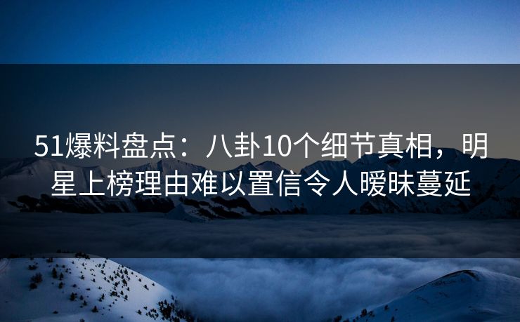 51爆料盘点：八卦10个细节真相，明星上榜理由难以置信令人暧昧蔓延