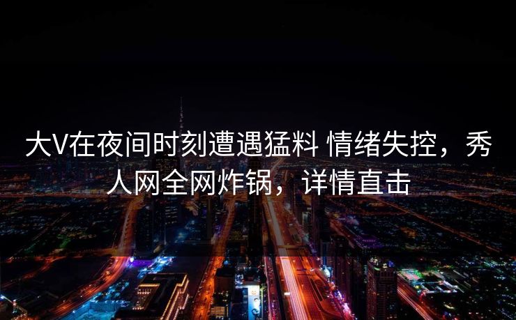 大V在夜间时刻遭遇猛料 情绪失控，秀人网全网炸锅，详情直击