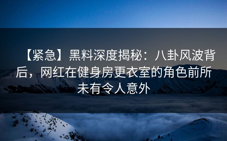 【紧急】黑料深度揭秘：八卦风波背后，网红在健身房更衣室的角色前所未有令人意外