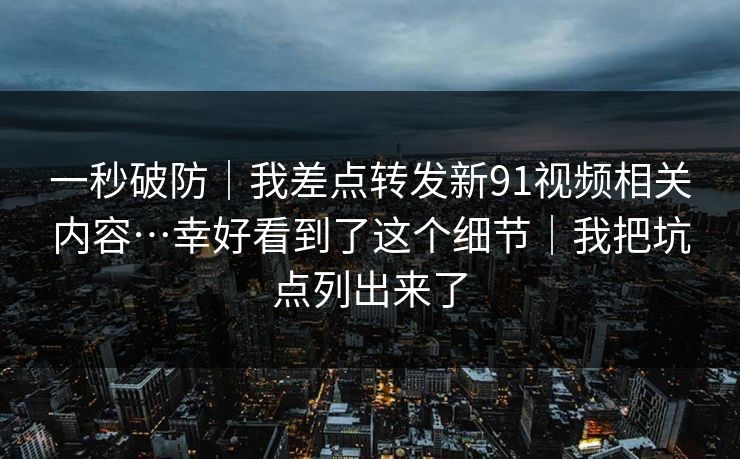 一秒破防｜我差点转发新91视频相关内容…幸好看到了这个细节｜我把坑点列出来了