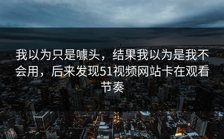 我以为只是噱头，结果我以为是我不会用，后来发现51视频网站卡在观看节奏