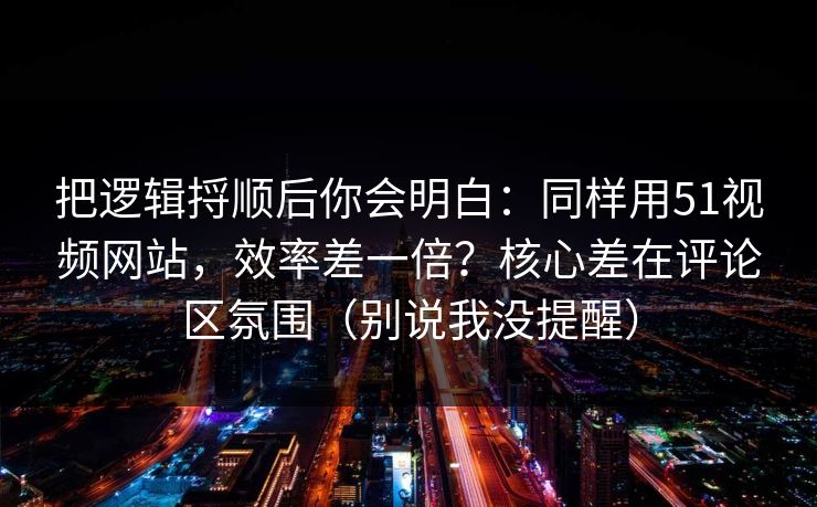 把逻辑捋顺后你会明白：同样用51视频网站，效率差一倍？核心差在评论区氛围（别说我没提醒）
