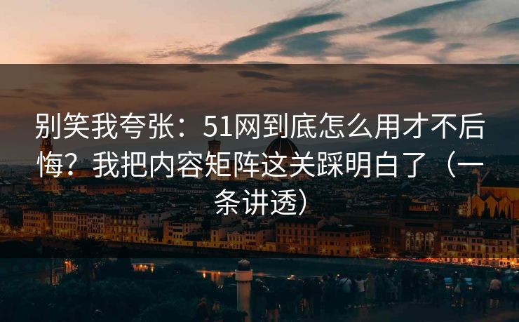 别笑我夸张：51网到底怎么用才不后悔？我把内容矩阵这关踩明白了（一条讲透）