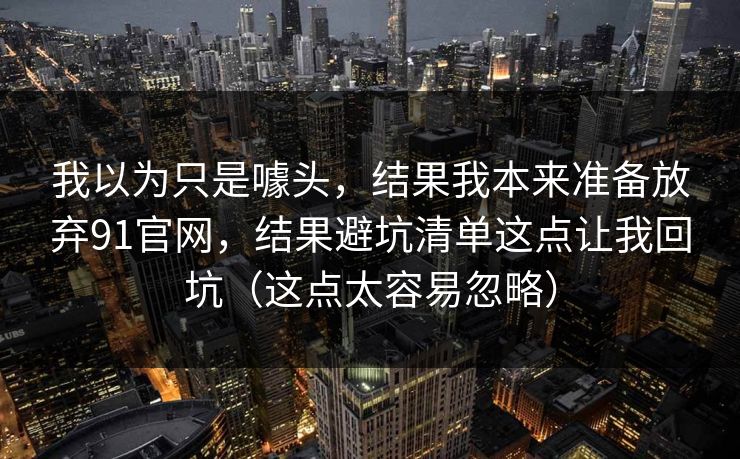 我以为只是噱头，结果我本来准备放弃91官网，结果避坑清单这点让我回坑（这点太容易忽略）